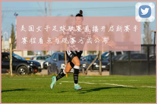 美国女子足球联赛直播开启新赛季 赛程看点与观赛方式公布