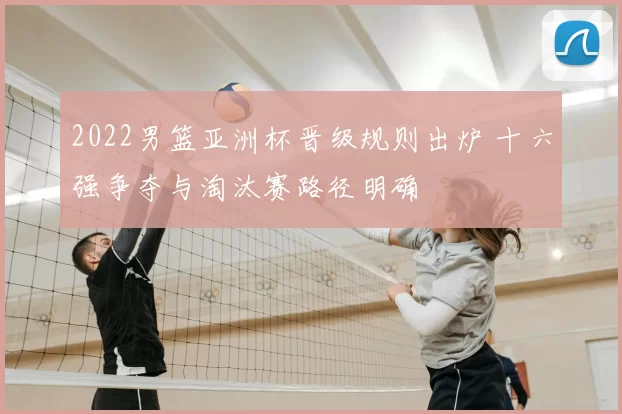 2022男篮亚洲杯晋级规则出炉 十六强争夺与淘汰赛路径明确