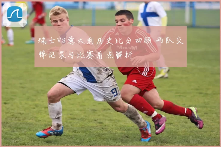 瑞士vs意大利历史比分回顾 两队交锋记录与比赛看点解析