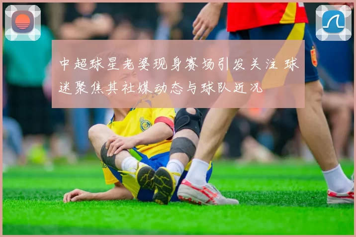 中超球星老婆现身赛场引发关注 球迷聚焦其社媒动态与球队近况