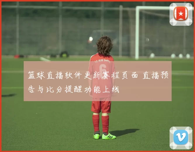 篮球直播软件更新赛程页面 直播预告与比分提醒功能上线