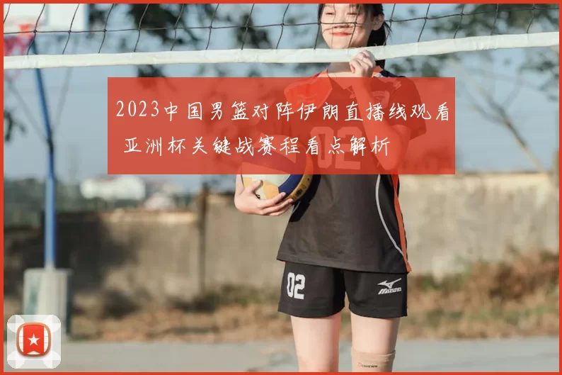 2023中国男篮对阵伊朗直播线观看 亚洲杯关键战赛程看点解析