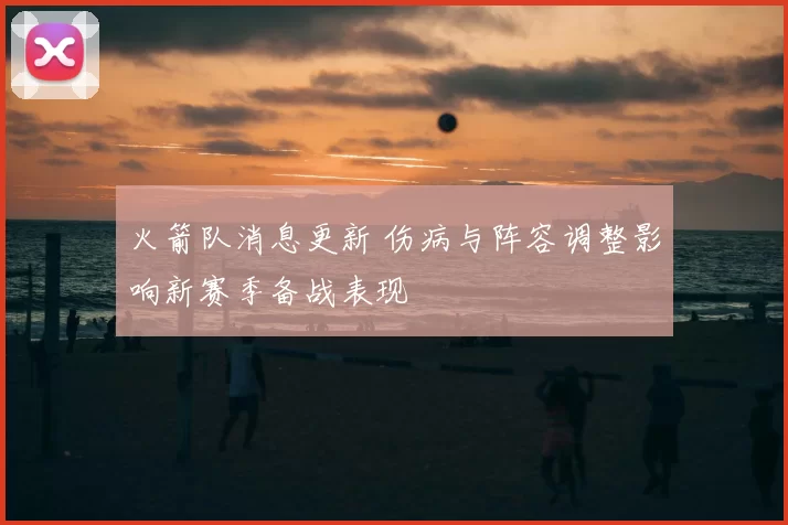 火箭队消息更新 伤病与阵容调整影响新赛季备战表现