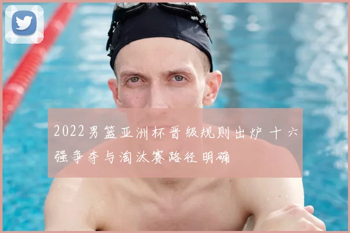 2022男篮亚洲杯晋级规则出炉 十六强争夺与淘汰赛路径明确