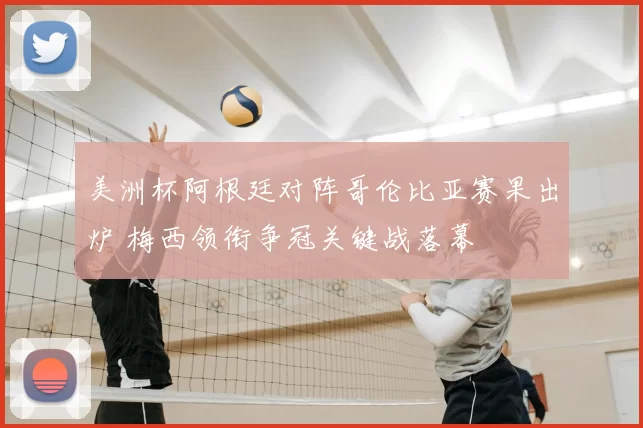 美洲杯阿根廷对阵哥伦比亚赛果出炉 梅西领衔争冠关键战落幕