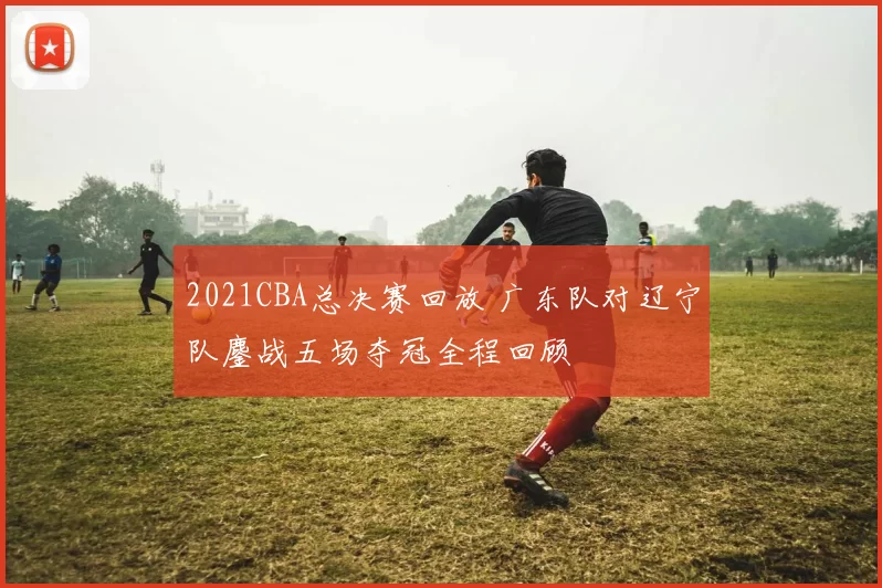 2021CBA总决赛回放 广东队对辽宁队鏖战五场夺冠全程回顾