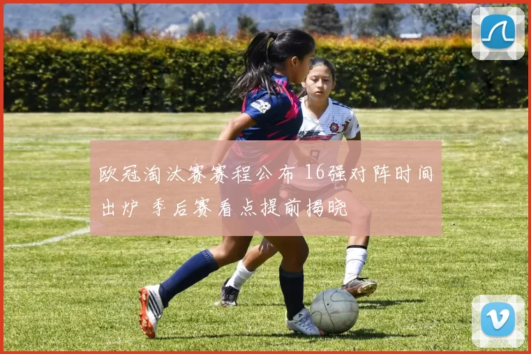 欧冠淘汰赛赛程公布 16强对阵时间出炉 季后赛看点提前揭晓