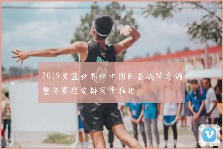 2019男篮世界杯中国队备战阵容调整与赛程安排同步推进