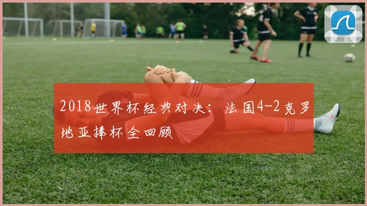 2018世界杯经典对决：法国4-2克罗地亚捧杯全回顾