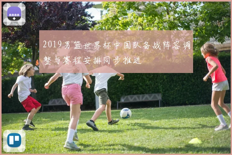 2019男篮世界杯中国队备战阵容调整与赛程安排同步推进