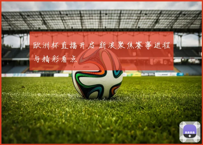 欧洲杯直播开启 新浪聚焦赛事进程与精彩看点