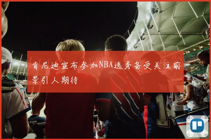肯尼迪宣布参加NBA选秀备受关注前景引人期待