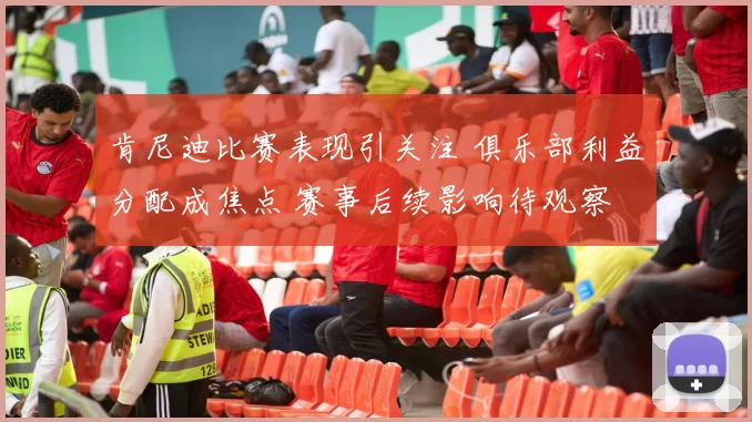 肯尼迪比赛表现引关注 俱乐部利益分配成焦点 赛事后续影响待观察