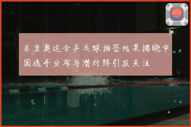 东京奥运会乒乓球抽签结果揭晓中国选手分布与潜对阵引发关注