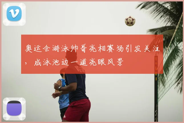 奥运会游泳帅哥亮相赛场引发关注，成泳池边一道亮眼风景
