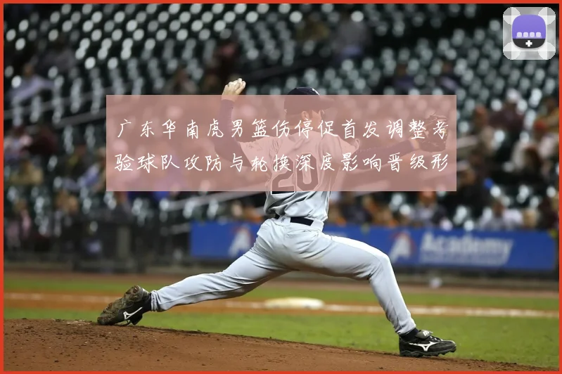 广东华南虎男篮伤停促首发调整考验球队攻防与轮换深度影响晋级形势