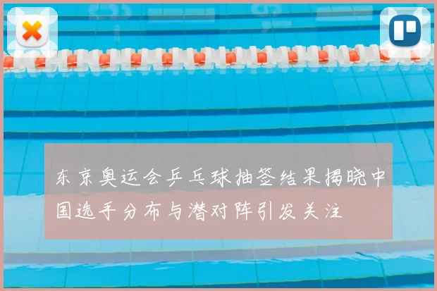 东京奥运会乒乓球抽签结果揭晓中国选手分布与潜对阵引发关注
