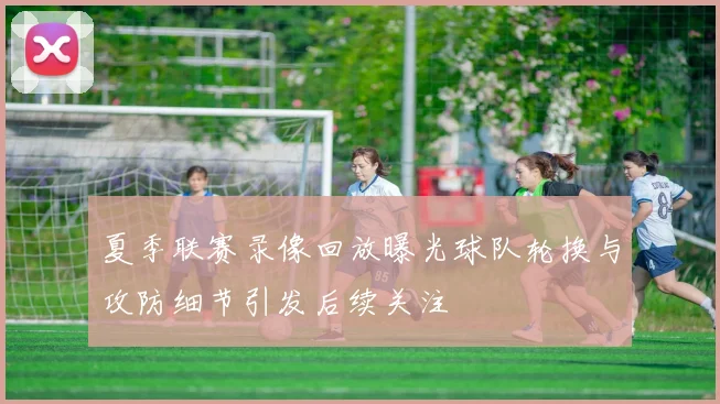 夏季联赛录像回放曝光球队轮换与攻防细节引发后续关注