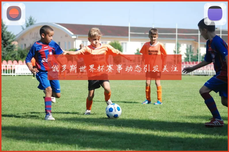 俄罗斯世界杯赛事动态引发关注