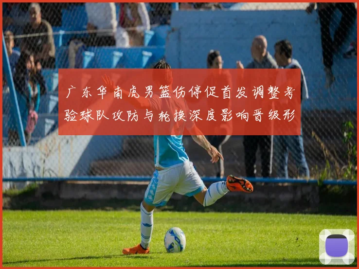 广东华南虎男篮伤停促首发调整考验球队攻防与轮换深度影响晋级形势