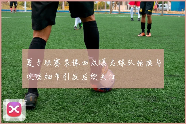 夏季联赛录像回放曝光球队轮换与攻防细节引发后续关注