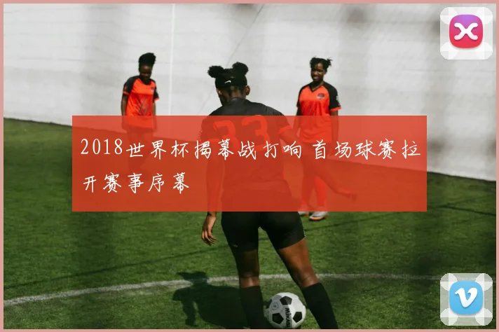 2018世界杯揭幕战打响 首场球赛拉开赛事序幕
