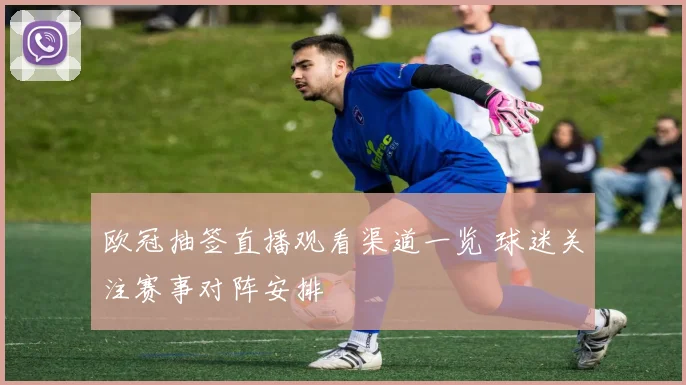 欧冠抽签直播观看渠道一览 球迷关注赛事对阵安排