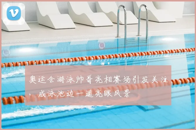 奥运会游泳帅哥亮相赛场引发关注,成泳池边一道亮眼风景